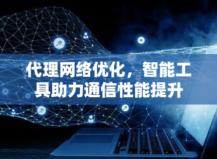 代理网络优化,智能工具助力通信性能提升 代理网络优化,智能工具助力通信性能提升