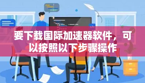 要下载国际加速器软件,可以按照以下步骤操作 要下载国际加速器软件,可以按照以下步骤操作