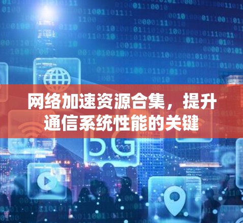 网络加速资源合集,提升通信系统性能的关键 网络加速资源合集,提升通信系统性能的关键