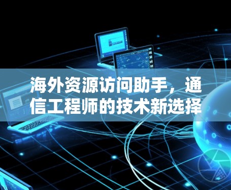 海外资源访问助手,通信工程师的技术新选择 海外资源访问助手,通信工程师的技术新选择