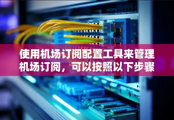 使用机场订阅配置工具来管理机场订阅,可以按照以下步骤进行 使用机场订阅配置工具来管理机场订阅,可以按照以下步骤进行