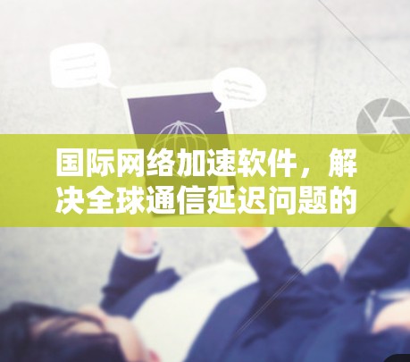 国际网络加速软件,解决全球通信延迟问题的关键 国际网络加速软件,解决全球通信延迟问题的关键