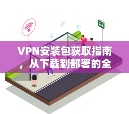 VPN安装包获取指南,从下载到部署的全过程 VPN安装包获取指南,从下载到部署的全过程