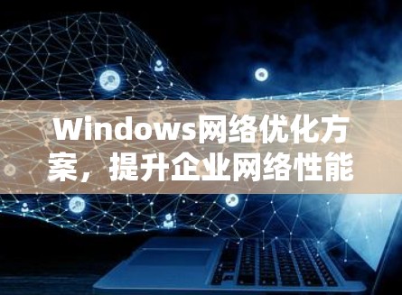 Windows网络优化方案,提升企业网络性能的关键要素 Windows网络优化方案,提升企业网络性能的关键要素