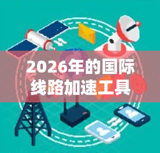2026年的国际线路加速工具将结合多种前沿技术，形成一个高效、可靠、安全的国际通信平台。以下是这些工具的主要特点和优势