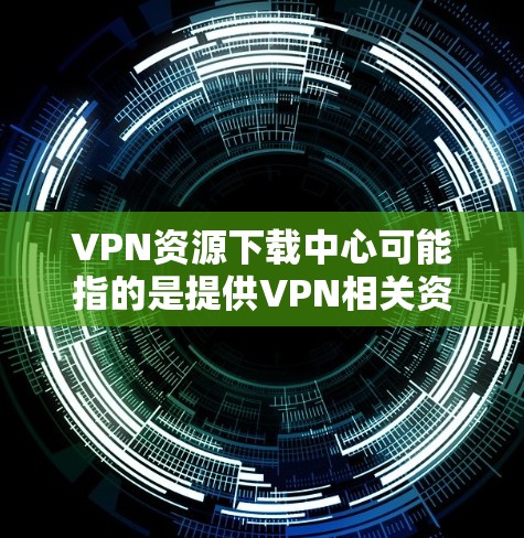 VPN资源下载中心可能指的是提供VPN相关资源的平台或网站，通常包括VPN软件、配置文件、教程、指南等。由于具体的资源下载中心可能因地区、语言或平台而有所不同，以下是一些常见的资源下载方式和平台建议