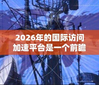 2026年的国际访问加速平台是一个前瞻性的概念,旨在通过创新的技术和全球化合作,提升跨国信息和资源的流动效率。以下是对该平台的详细分析