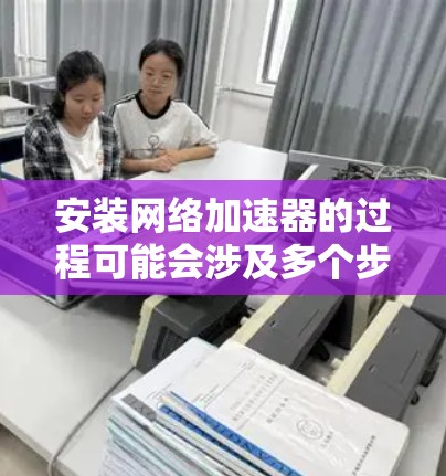 安装网络加速器的过程可能会涉及多个步骤,以下是一个详细的指南,帮助您顺利完成安装和配置