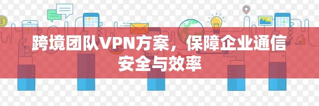 跨境团队VPN方案,保障企业通信安全与效率 跨境团队VPN方案,保障企业通信安全与效率