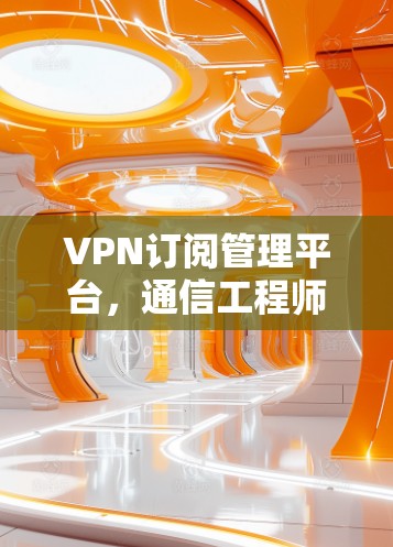 VPN订阅管理平台,通信工程师的利器与未来趋势