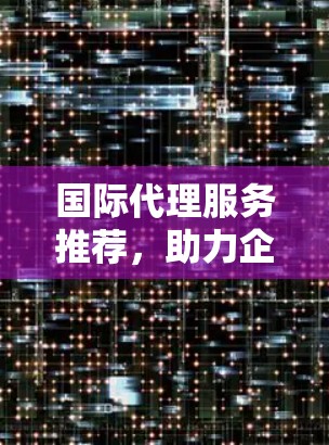 国际代理服务推荐，助力企业全球化战略
