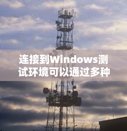 连接到Windows测试环境可以通过多种方法实现,以下是详细的步骤指南