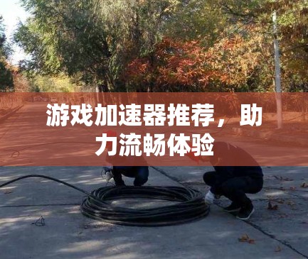 游戏加速器推荐，助力流畅体验