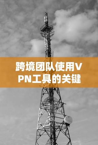 跨境团队使用VPN工具的关键要点包括以下几点 跨境团队使用VPN工具的关键要点包括以下几点