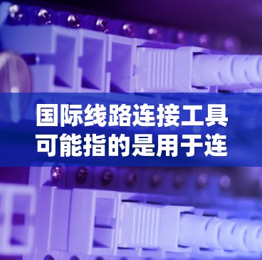国际线路连接工具可能指的是用于连接国际网络、管理国际线路或优化国际通信的工具或解决方案。以下是一些常见的国际线路连接工具和相关技术