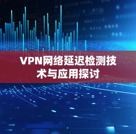 VPN网络延迟检测技术与应用探讨 VPN网络延迟检测技术与应用探讨
