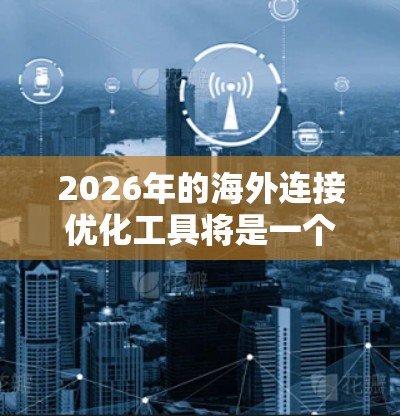 2026年的海外连接优化工具将是一个多功能的套件,旨在帮助企业在国际市场上高效、安全地开展业务。以下是对这些工具的详细分析和总结