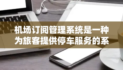 机场订阅管理系统是一种为旅客提供停车服务的系统，旨在通过互联网平台让用户能够预订和管理停车位，从而优化停车体验。以下是该系统的主要功能和工作原理