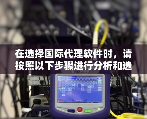在选择国际代理软件时,请按照以下步骤进行分析和选择