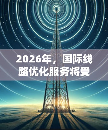 2026年,国际线路优化服务将受到多重技术进步和趋势的推动,形成一个综合性的优化方案,旨在提升网络性能、安全性和效率。以下是对这一年的关键分析和预测