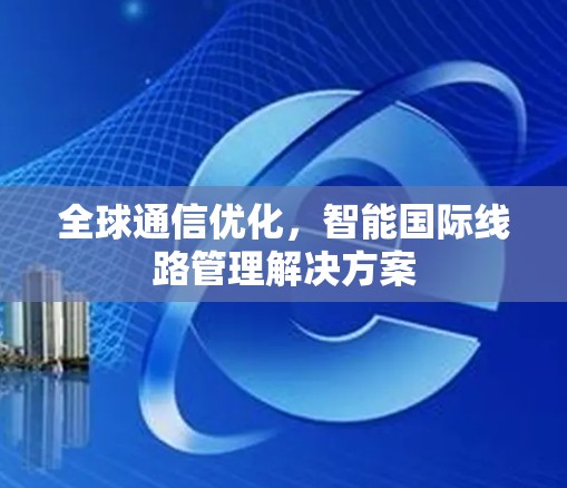 全球通信优化,智能国际线路管理解决方案 全球通信优化,智能国际线路管理解决方案
