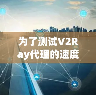 为了测试V2Ray代理的速度,建议按照以下步骤操作 为了测试V2Ray代理的速度,建议按照以下步骤操作