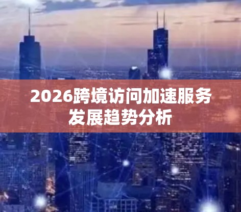 2026跨境访问加速服务发展趋势分析 2026跨境访问加速服务发展趋势分析
