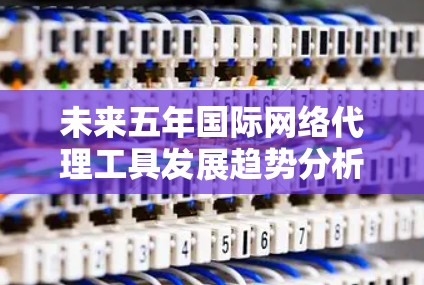 未来五年国际网络代理工具发展趋势分析 未来五年国际网络代理工具发展趋势分析
