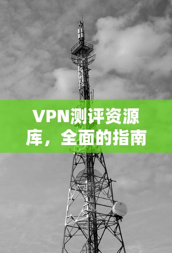 VPN测评资源库，全面的指南与评测方法