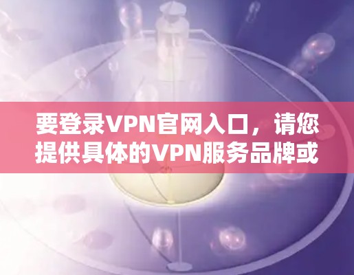 要登录VPN官网入口,请您提供具体的VPN服务品牌或名称,以便为您找到正确的登录入口。一些常见的VPN服务品牌包括 要登录VPN官网入口,请您提供具体的VPN服务品牌或名称,以便为您找到正确的登录入口。一些常见的VPN服务品牌包括