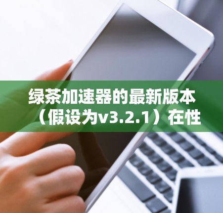 绿茶加速器的最新版本(假设为v3.2.1)在性能、功能和用户体验方面均有显著提升。以下是其主要特点 绿茶加速器的最新版本(假设为v3.2.1)在性能、功能和用户体验方面均有显著提升。以下是其主要特点