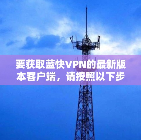要获取蓝快VPN的最新版本客户端,请按照以下步骤操作 要获取蓝快VPN的最新版本客户端,请按照以下步骤操作