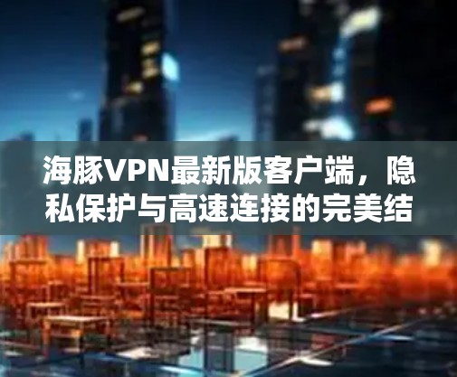 海豚VPN最新版客户端,隐私保护与高速连接的完美结合 海豚VPN最新版客户端,隐私保护与高速连接的完美结合
