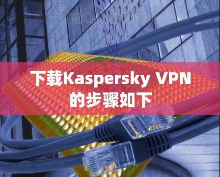 下载Kaspersky VPN的步骤如下 下载Kaspersky VPN的步骤如下