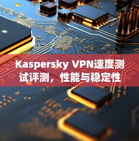Kaspersky VPN速度测试评测,性能与稳定性分析 Kaspersky VPN速度测试评测,性能与稳定性分析