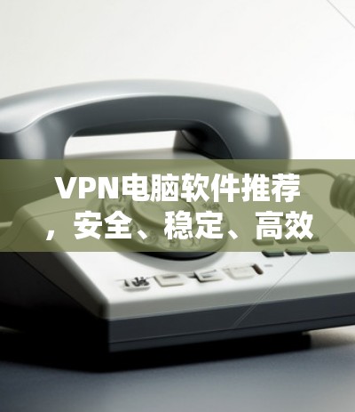 VPN电脑软件推荐,安全、稳定、高效三位一体 VPN电脑软件推荐,安全、稳定、高效三位一体