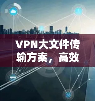 VPN大文件传输方案，高效安全的解决方案