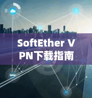 SoftEther VPN下载指南及应用场景分析 SoftEther VPN下载指南及应用场景分析