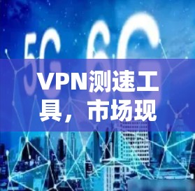 VPN测速工具,市场现状与选型建议 VPN测速工具,市场现状与选型建议
