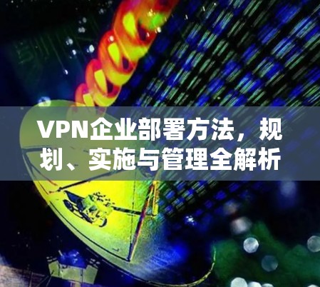 VPN企业部署方法,规划、实施与管理全解析 VPN企业部署方法,规划、实施与管理全解析