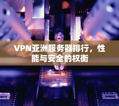 VPN亚洲服务器排行,性能与安全的权衡 VPN亚洲服务器排行,性能与安全的权衡