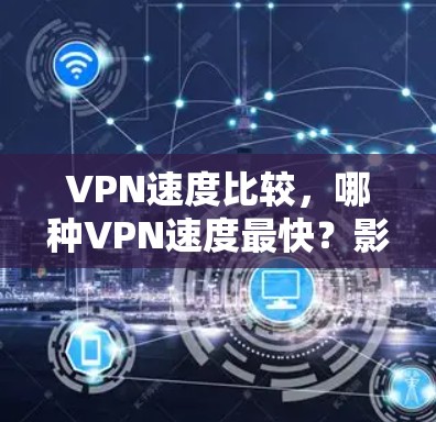 VPN速度比较,哪种VPN速度最快?影响因素及选择建议 VPN速度比较,哪种VPN速度最快?影响因素及选择建议
