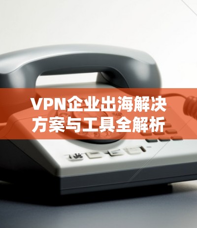 VPN企业出海解决方案与工具全解析 VPN企业出海解决方案与工具全解析