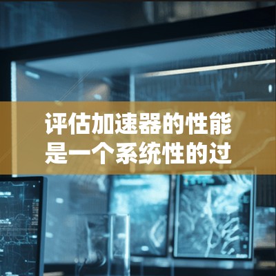 评估加速器的性能是一个系统性的过程，需要从多个维度进行分析。以下是一个有条理的评估步骤，帮助你全面了解加速器的优势和不足