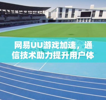 网易UU游戏加速，通信技术助力提升用户体验