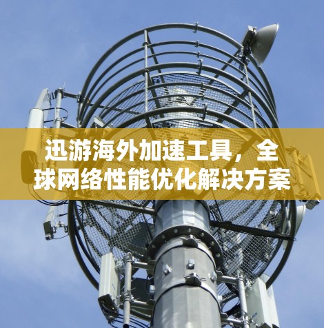 迅游海外加速工具，全球网络性能优化解决方案