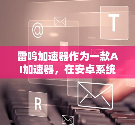 雷鸣加速器作为一款AI加速器,在安卓系统中的表现和功能可以从以下几个方面进行详细分析 雷鸣加速器作为一款AI加速器,在安卓系统中的表现和功能可以从以下几个方面进行详细分析