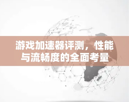 游戏加速器评测,性能与流畅度的全面考量 游戏加速器评测,性能与流畅度的全面考量