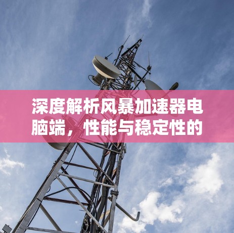 深度解析风暴加速器电脑端,性能与稳定性的双重提升 深度解析风暴加速器电脑端,性能与稳定性的双重提升
